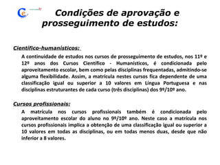 Condições de aprovação e  prosseguimento de estudos: Científico-humanísticos:  A continuidade de estudos nos cursos de prosseguimento de estudos, nos 11º e 12º anos dos Cursos Científico - Humanísticos, é condicionada pelo aproveitamento escolar, bem como pelas disciplinas frequentadas, admitindo-se alguma flexibilidade. Assim, a matrícula nestes cursos fica dependente de uma classificação igual ou superior a 10 valores em Língua Portuguesa e nas disciplinas estruturantes de cada curso (três disciplinas) dos 9º/10º ano. Cursos profissionais: A matrícula nos cursos profissionais também é condicionada pelo aproveitamento escolar do aluno no 9º/10º ano. Neste caso a matrícula nos cursos profissionais implica a obtenção de uma classificação igual ou superior a 10 valores em todas as disciplinas, ou em todas menos duas, desde que não inferior a 8 valores. 