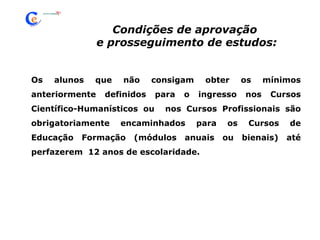 Os alunos que não consigam obter os mínimos anteriormente definidos para o ingresso nos Cursos Científico-Humanísticos ou  nos Cursos Profissionais são obrigatoriamente encaminhados para os Cursos de Educação Formação (módulos anuais ou bienais) até perfazerem  12 anos de escolaridade. Condições de aprovação e prosseguimento de estudos: 