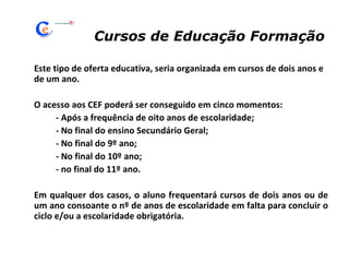Cursos de Educação Formação Este tipo de oferta educativa, seria organizada em cursos de dois anos e de um ano. O acesso aos CEF poderá ser conseguido em cinco momentos: - Após a frequência de oito anos de escolaridade; - No final do ensino Secundário Geral; - No final do 9º ano; - No final do 10º ano; - no final do 11º ano. Em qualquer dos casos, o aluno frequentará cursos de dois anos ou de um ano consoante o nº de anos de escolaridade em falta para concluir o ciclo e/ou a escolaridade obrigatória. 