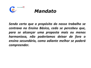 Sendo certo que o propósito do nosso trabalho se centrava no Ensino Básico, cedo se percebeu que, para se alcançar uma proposta mais ou menos harmoniosa, não poderíamos deixar de fora o ensino secundário, como adiante melhor se poderá compreender. Mandato 