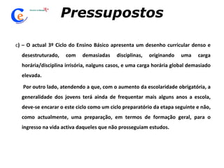 Pressupostos c ) – O actual 3º Ciclo do Ensino Básico apresenta um desenho curricular denso e desestruturado, com demasiadas disciplinas, originando uma carga horária/disciplina irrisória, nalguns casos, e uma carga horária global demasiado elevada. Por outro lado, atendendo a que, com o aumento da escolaridade obrigatória, a generalidade dos jovens terá ainda de frequentar mais alguns anos a escola, deve-se encarar o este ciclo como um ciclo preparatório da etapa seguinte e não, como actualmente, uma preparação, em termos de formação geral, para o ingresso na vida activa daqueles que não prosseguiam estudos.   