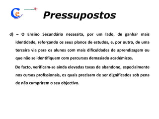 Pressupostos d) – O Ensino Secundário necessita, por um lado, de ganhar mais identidade, reforçando os seus planos de estudos, e, por outro, de uma terceira via para os alunos com mais dificuldades de aprendizagem ou que não se identifiquem com percursos demasiado académicos.  De facto, verificam-se ainda elevadas taxas de abandono, especialmente nos cursos profissionais, os quais precisam de ser dignificados sob pena de não cumprirem o seu objectivo. 