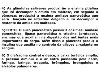4) As glândulas salivares produzirão a enzima ptialina
que irá decompor o amido em maltose, em seguida o
pâncreas produzirá a enzima amilase pancreática que
será lançada no intestino delgado e irá decompor o
restante do amido em maltoses.
5)CERTO. O suco pancreático possui 3 enzimas: amilase
pancreática, lipase pancreática e tripsina (protease),
enzimas que auxiliam na digestão dos nutrientes mais
importantes do corpo. Além disso o pâncreas produz a
insulina que auxilia no controle da glicose circulante no
sangue.
6) O diafragma contrai e desce, a caixa torácica amplia,
a pressão diminui e o ar entra passando pelo nariz,
faringe, laringe, traqueia, brônquios, bronquíolos e
alvéolos pulmonares.
 