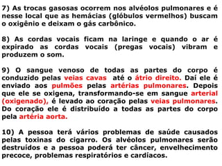 7) As trocas gasosas ocorrem nos alvéolos pulmonares e é
nesse local que as hemácias (glóbulos vermelhos) buscam
o oxigênio e deixam o gás carbônico.
8) As cordas vocais ficam na laringe e quando o ar é
expirado as cordas vocais (pregas vocais) vibram e
produzem o som.
9) O sangue venoso de todas as partes do corpo é
conduzido pelas veias cavas até o átrio direito. Daí ele é
enviado aos pulmões pelas artérias pulmonares. Depois
que ele se oxigena, transformando-se em sangue arterial
(oxigenado), é levado ao coração pelas veias pulmonares.
Do coração ele é distribuído a todas as partes do corpo
pela artéria aorta.
10) A pessoa terá vários problemas de saúde causados
pelas toxinas do cigarro. Os alvéolos pulmonares serão
destruídos e a pessoa poderá ter câncer, envelhecimento
precoce, problemas respiratórios e cardíacos.
 