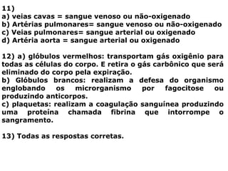 11)
a) veias cavas = sangue venoso ou não-oxigenado
b) Artérias pulmonares= sangue venoso ou não-oxigenado
c) Veias pulmonares= sangue arterial ou oxigenado
d) Artéria aorta = sangue arterial ou oxigenado
12) a) glóbulos vermelhos: transportam gás oxigênio para
todas as células do corpo. E retira o gás carbônico que será
eliminado do corpo pela expiração.
b) Glóbulos brancos: realizam a defesa do organismo
englobando os microrganismo por fagocitose ou
produzindo anticorpos.
c) plaquetas: realizam a coagulação sanguínea produzindo
uma proteína chamada fibrina que intorrompe o
sangramento.
13) Todas as respostas corretas.
 