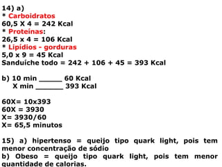 14) a)
* Carboidratos
60,5 X 4 = 242 Kcal
* Proteínas:
26,5 x 4 = 106 Kcal
* Lipídios - gorduras
5,0 x 9 = 45 Kcal
Sanduíche todo = 242 + 106 + 45 = 393 Kcal
b) 10 min _____ 60 Kcal
X min ______ 393 Kcal
60X= 10x393
60X = 3930
X= 3930/60
X= 65,5 minutos
15) a) hipertenso = queijo tipo quark light, pois tem
menor concentração de sódio
b) Obeso = queijo tipo quark light, pois tem menor
quantidade de calorias.
 