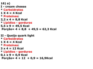16) a)
I - cream cheese
* Carboidratos
1 X 4 = 4 Kcal
* Proteínas:
2,2 x 4 = 8,8 Kcal
* Lipídios - gorduras
5,5 x 9 = 49,5 Kcal
Porção= 4 + 8,8 + 49,5 = 62,3 Kcal
II - Queijo quark light
* Carboidratos
1 X 4 = 4 Kcal
* Proteínas:
3 x 4 = 12 Kcal
* Lipídios - gorduras
0,1 x 9 = 0,9 Kcal
Porção= 4 + 12 + 0,9 = 16,9Kcal
 