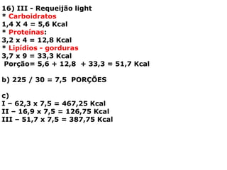 16) III - Requeijão light
* Carboidratos
1,4 X 4 = 5,6 Kcal
* Proteínas:
3,2 x 4 = 12,8 Kcal
* Lipídios - gorduras
3,7 x 9 = 33,3 Kcal
Porção= 5,6 + 12,8 + 33,3 = 51,7 Kcal
b) 225 / 30 = 7,5 PORÇÕES
c)
I – 62,3 x 7,5 = 467,25 Kcal
II – 16,9 x 7,5 = 126,75 Kcal
III – 51,7 x 7,5 = 387,75 Kcal
 