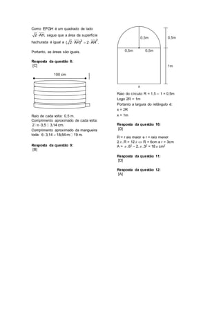 Como EFGH é um quadrado de lado
2 AH, segue que a área da superfície
hachurada é igual a
22
( 2 AH) 2 AH .  
Portanto, as áreas são iguais.
Resposta da questão 8:
[C]
Raio de cada volta: 0,5 m.
Comprimento aproximado de cada volta:
2 0,5 3,14 cm.π 
Comprimento aproximado da mangueira
toda: 6 3,14 18,84 m 19 m. 
Resposta da questão 9:
[B]
Raio do círculo: R = 1,5 – 1 = 0,5m
Logo 2R = 1m
Portanto a largura do retângulo é:
x = 2R
x = 1m
Resposta da questão 10:
[D]
R = r aio maior e r = raio menor
2 .R = 12  R = 6cm e r = 3cm
A =  .62 – 2. .32 = 18 cm2
Resposta da questão 11:
[D]
Resposta da questão 12:
[A]
 