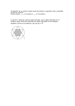 O proprietário vai ao comércio comprar esses dois produtos e, perguntado sobre a quantidade
de cada um, responde:
Preciso comprar ______m2 de grama e _____m2 de cerâmica.
5. (Uel 2011) Determine a área da região hachurada, que é a região delimitada por um
hexágono regular obtida pela intersecção das regiões delimitadas por dois triângulos
equiláteros inscritos na circunferência cuja cujo raio é 3
 