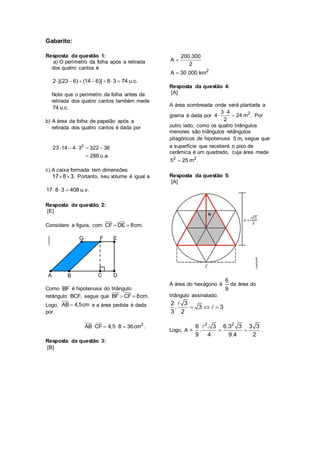 Gabarito:
Resposta da questão 1:
a) O perímetro da folha após a retirada
dos quatro cantos é
2 [(23 6) (14 6)] 8 3 74 u.c.      
Note que o perímetro da folha antes da
retirada dos quatro cantos também mede
74 u.c.
b) A área da folha de papelão após a
retirada dos quatro cantos é dada por
2
23 14 4 3 322 36
286 u.a.
    

c) A caixa formada tem dimensões
17 8 3.  Portanto, seu volume é igual a
17 8 3 408 u.v.  
Resposta da questão 2:
[E]
Considere a figura, com CF DE 8cm. 
Como BF é hipotenusa do triângulo
retângulo BCF, segue que BF CF 8cm. 
Logo, AB 4,5cm e a área pedida é dada
por
2
AB CF 4,5 8 36cm .   
Resposta da questão 3:
[B]
2
200.300
A
2
A 30 000 km


Resposta da questão 4:
[A]
A área sombreada onde será plantada a
grama é dada por 23 4
4 24 m .
2

  Por
outro lado, como os quatro triângulos
menores são triângulos retângulos
pitagóricos de hipotenusa 5 m, segue que
a superfície que receberá o piso de
cerâmica é um quadrado, cuja área mede
2 2
5 25 m .
Resposta da questão 5:
[A]
A área do hexágono é
6
9
da área do
triângulo assinalado.
2 3
. 3 3
3 2
  
Logo, A =
2 2
6 . 3 6.3 3 3 3
.
9 4 9.4 2
  .
 