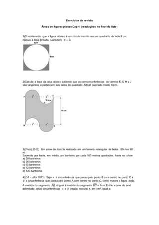 Exercícios de revisão
Áreas de figuras planas Cap 4 (resoluções no final da lista)
1)Considerando que a figura abaixo é um círculo inscrito em um quadrado de lado 8 cm,
calcule a área pintada. Considere 3
2)Calcule a área da peça abaixo sabendo que as semicircunferências de centros E, G H e J
são tangentes e pertencem aos lados do quadrado ABCD cujo lado mede 10cm.
3)(Pucrj 2013) Um show de rock foi realizado em um terreno retangular de lados 120 m e 60
m.
Sabendo que havia, em média, um banheiro por cada 100 metros quadrados, havia no show:
a) 20 banheiros
b) 36 banheiros
c) 60 banheiros
d) 72 banheiros
e) 120 banheiros
4)(G1 - utfpr 2013) Seja α a circunferência que passa pelo ponto B com centro no ponto C e
β a circunferência que passa pelo ponto A com centro no ponto C, como mostra a figura dada.
A medida do segmento AB é igual à medida do segmento BC = 2cm. Então a área do anel
delimitado pelas circunferências α e β (região escura) é, em cm2, igual a:
 