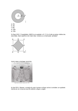 a) 2
b) 4
c) 6
d) 10
e) 12
5) (Fgvrj 2012) O quadrilátero ABCD é um quadrado e E, F, G e H são os pontos médios dos
seus lados. Qual superfície tem maior área: a branca ou a hachurada (pintada)?
TEXTO PARA A PRÓXIMA QUESTÃO:
6) (Uel 2013) Observe a simetria do corpo humano na figura acima e considere um quadrado
inscrito em um círculo de raio R, conforme a figura a seguir.
 