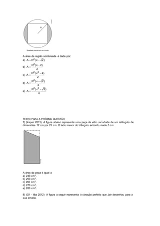 A área da região sombreada é dada por:
a) 2
A R ( 2)π 
b)
2
R ( 2)
A
2
π 

c)
2 2
R ( 4)
A
2
π 

d)
2
R ( 2)
A
4
π 

e)
2 2
R ( 2)
A
4
π 

TEXTO PARA A PRÓXIMA QUESTÃO:
7) (Insper 2013) A figura abaixo representa uma peça de vidro recortada de um retângulo de
dimensões 12 cm por 25 cm. O lado menor do triângulo extraído mede 5 cm.
A área da peça é igual a
a) 240 cm2.
b) 250 cm2.
c) 260 cm2.
d) 270 cm2.
e) 280 cm2.
8) (G1 - ifba 2012) A figura a seguir representa o coração perfeito que Jair desenhou para a
sua amada.
 