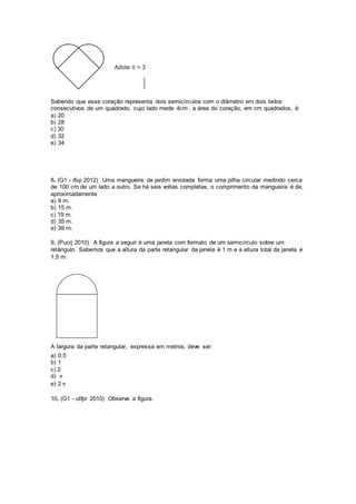 Sabendo que esse coração representa dois semicírculos com o diâmetro em dois lados
consecutivos de um quadrado, cujo lado mede 4cm , a área do coração, em cm quadrados, é:
a) 20
b) 28
c) 30
d) 32
e) 34
8. (G1 - ifsp 2012) Uma mangueira de jardim enrolada forma uma pilha circular medindo cerca
de 100 cm de um lado a outro. Se há seis voltas completas, o comprimento da mangueira é de,
aproximadamente
a) 9 m.
b) 15 m.
c) 19 m.
d) 35 m.
e) 39 m.
9. (Pucrj 2010) A figura a seguir é uma janela com formato de um semicírculo sobre um
retângulo. Sabemos que a altura da parte retangular da janela é 1 m e a altura total da janela é
1,5 m.
A largura da parte retangular, expressa em metros, deve ser:
a) 0,5
b) 1
c) 2
d) π
e) 2 π
10. (G1 - utfpr 2010) Observe a figura.
 