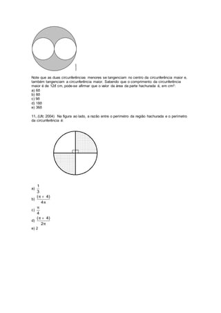 Note que as duas circunferências menores se tangenciam no centro da circunferência maior e,
também tangenciam a circunferência maior. Sabendo que o comprimento da circunferência
maior é de 12đ cm, pode-se afirmar que o valor da área da parte hachurada é, em cm2:
a) 6ð
b) 8ð
c) 9ð
d) 18ð
e) 36ð
11. (Ufc 2004) Na figura ao lado, a razão entre o perímetro da região hachurada e o perímetro
da circunferência é:
a)
1
3
b)
( 4)
4
π
π

c)
4
π
d)
( 4)
2
π
π

e) 2
 