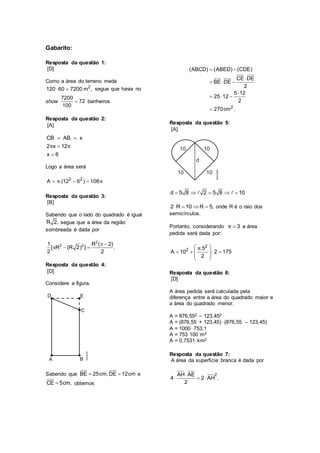 Gabarito:
Resposta da questão 1:
[D]
Como a área do terreno mede
2
120 60 7200 m ,  segue que havia no
show 
7200
72
100
banheiros.
Resposta da questão 2:
[A]
CB AB x
2 x 12
x 6
π π
 


Logo a área será
2 2
A .(12 6 ) 108π π  
Resposta da questão 3:
[B]
Sabendo que o lado do quadrado é igual
R 2, segue que a área da região
sombreada é dada por
2
2 21 R ( 2)
[ R (R 2) ] .
2 2
 
  
Resposta da questão 4:
[D]
Considere a figura.
Sabendo que BE 25cm,DE 12cm  e
CE 5cm, obtemos
2
(ABCD) (ABED) (CDE)
CE DE
BE DE
2
5 12
25 12
2
270cm .
 

  

  

Resposta da questão 5:
[A]
d 5 8 2 5 8 10    
2 R 10 R 5,    onde R é o raio dos
semicírculos.
Portanto, considerando 3π  a área
pedida será dada por:
2
2 .5
A 10 2 175
2
π 
    
 
 
Resposta da questão 6:
[D]
A área pedida será calculada pela
diferença entre a área do quadrado maior e
a área do quadrado menor.
A = 876,552 – 123,452
A = (876,55 + 123,45) (876,55 – 123,45)
A = 1000 753,1
A = 753 100 m2
A = 0,7531 km2
Resposta da questão 7:
A área da superfície branca é dada por
2AH AE
4 2 AH .
2

  
 