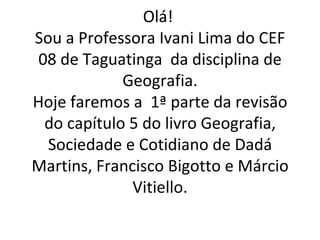 Olá!
Sou a Professora Ivani Lima do CEF
 08 de Taguatinga da disciplina de
             Geografia.
Hoje faremos a 1ª parte da revisão
  do capítulo 5 do livro Geografia,
  Sociedade e Cotidiano de Dadá
Martins, Francisco Bigotto e Márcio
              Vitiello.
 