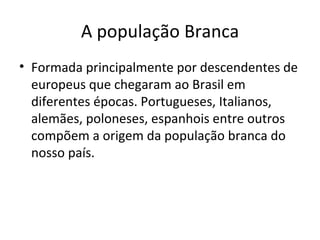 A população Branca
• Formada principalmente por descendentes de
  europeus que chegaram ao Brasil em
  diferentes épocas. Portugueses, Italianos,
  alemães, poloneses, espanhois entre outros
  compõem a origem da população branca do
  nosso país.
 