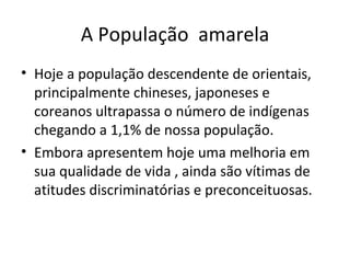 A População amarela
• Hoje a população descendente de orientais,
  principalmente chineses, japoneses e
  coreanos ultrapassa o número de indígenas
  chegando a 1,1% de nossa população.
• Embora apresentem hoje uma melhoria em
  sua qualidade de vida , ainda são vítimas de
  atitudes discriminatórias e preconceituosas.
 