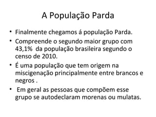 A População Parda
• Finalmente chegamos á população Parda.
• Compreende o segundo maior grupo com
  43,1% da população brasileira segundo o
  censo de 2010.
• É uma população que tem origem na
  miscigenação principalmente entre brancos e
  negros .
• Em geral as pessoas que compõem esse
  grupo se autodeclaram morenas ou mulatas.
 