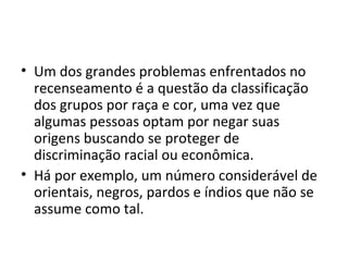 • Um dos grandes problemas enfrentados no
  recenseamento é a questão da classificação
  dos grupos por raça e cor, uma vez que
  algumas pessoas optam por negar suas
  origens buscando se proteger de
  discriminação racial ou econômica.
• Há por exemplo, um número considerável de
  orientais, negros, pardos e índios que não se
  assume como tal.
 