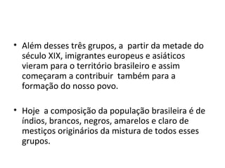 • Além desses três grupos, a partir da metade do
  século XIX, imigrantes europeus e asiáticos
  vieram para o território brasileiro e assim
  começaram a contribuir também para a
  formação do nosso povo.

• Hoje a composição da população brasileira é de
  índios, brancos, negros, amarelos e claro de
  mestiços originários da mistura de todos esses
  grupos.
 