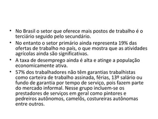 • No Brasil o setor que oferece mais postos de trabalho é o
  terciário seguido pelo secundário.
• No entanto o setor primário ainda representa 19% das
  ofertas de trabalho no país, o que mostra que as atividades
  agrícolas ainda são significativas.
• A taxa de desemprego ainda é alta e atinge a população
  economicamente ativa.
• 57% dos trabalhadores não têm garantias trabalhistas
  como carteira de trabalho assinada, férias, 13º salário ou
  fundo de garantia por tempo de serviço, pois fazem parte
  do mercado informal. Nesse grupo incluem-se os
  prestadores de serviços em geral como pintores e
  pedreiros autônomos, camelôs, costureiras autônomas
  entre outros.
 