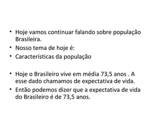 • Hoje vamos continuar falando sobre população
  Brasileira.
• Nosso tema de hoje é:
• Características da população

• Hoje o Brasileiro vive em média 73,5 anos . A
  esse dado chamamos de expectativa de vida.
• Então podemos dizer que a expectativa de vida
  do Brasileiro é de 73,5 anos.
 