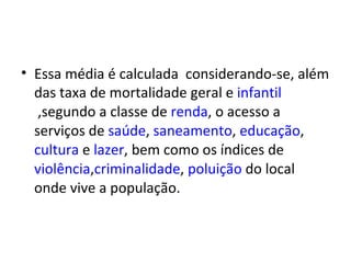 • Essa média é calculada considerando-se, além
  das taxa de mortalidade geral e infantil
   ,segundo a classe de renda, o acesso a
  serviços de saúde, saneamento, educação,
  cultura e lazer, bem como os índices de
  violência,criminalidade, poluição do local
  onde vive a população.
 