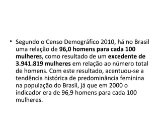 • Segundo o Censo Demográfico 2010, há no Brasil
  uma relação de 96,0 homens para cada 100
  mulheres, como resultado de um excedente de
  3.941.819 mulheres em relação ao número total
  de homens. Com este resultado, acentuou-se a
  tendência histórica de predominância feminina
  na população do Brasil, já que em 2000 o
  indicador era de 96,9 homens para cada 100
  mulheres.
 