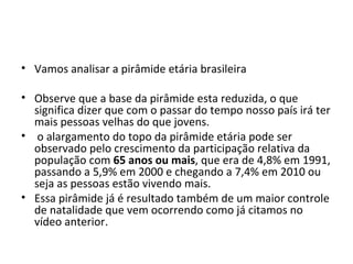 • Vamos analisar a pirâmide etária brasileira

• Observe que a base da pirâmide esta reduzida, o que
  significa dizer que com o passar do tempo nosso país irá ter
  mais pessoas velhas do que jovens.
• o alargamento do topo da pirâmide etária pode ser
  observado pelo crescimento da participação relativa da
  população com 65 anos ou mais, que era de 4,8% em 1991,
  passando a 5,9% em 2000 e chegando a 7,4% em 2010 ou
  seja as pessoas estão vivendo mais.
• Essa pirâmide já é resultado também de um maior controle
  de natalidade que vem ocorrendo como já citamos no
  vídeo anterior.
 