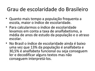 Grau de escolaridade do Brasileiro
• Quanto mais tempo a população frequenta a
  escola, maior o índice de escolaridade.
• Para calcularmos o índice de escolaridade
  levamos em conta a taxa de analfabetismo, a
  média de anos de estudo da população e o atraso
  escolar.
• No Brasil o índice de escolaridade ainda é baixo
  uma vez que 13% da população é analfabeta e
  30,5% é analfabeta funcional ou seja conseguem
  ler e decodificar alguns textos mas não
  conseguem interpretá-los.
 