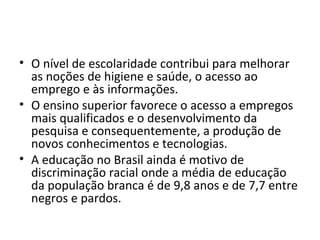 • O nível de escolaridade contribui para melhorar
  as noções de higiene e saúde, o acesso ao
  emprego e às informações.
• O ensino superior favorece o acesso a empregos
  mais qualificados e o desenvolvimento da
  pesquisa e consequentemente, a produção de
  novos conhecimentos e tecnologias.
• A educação no Brasil ainda é motivo de
  discriminação racial onde a média de educação
  da população branca é de 9,8 anos e de 7,7 entre
  negros e pardos.
 