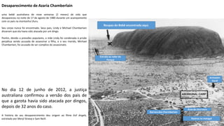 Apresentação elaborada pela Professora FERNANDA BRUM LOPES, disciplina de Geografia
Desaparecimento de Azaria Chamberlain
uma bebê australiana de nove semanas (2 meses) de vida que
desapareceu na noite de 17 de agosto de 1980 durante um acampamento
com os pais na montanha Uluru.
Seu corpo nunca foi encontrado. Seus pais, Lindy e Michael Chamberlain
disseram que ela havia sido atacada por um dingo.
Porém, devido a pressões populares, a mãe Lindy foi condenada à prisão
perpétua sendo acusada de assassinar a filha, e o seu marido, Michael
Chamberlain, foi acusado de ser cúmplice do assassinato.
No dia 12 de junho de 2012, a justiça
australiana confirmou a versão dos pais de
que a garota havia sido atacada por dingos,
depois de 32 anos do caso.
A história de seu desaparecimento deu origem ao filme Evil Angels,
estrelado por Meryl Streep e Sam Neill.
Barraca dos Charmberlain
Rastros no matagal
Área de churrasco
Armazém
Geral
Estrada ao redor do
Parque
Roupas do Bebê encontrada aqui.
 