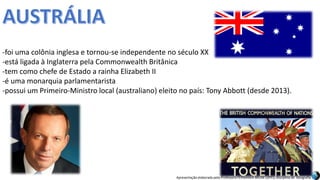 Apresentação elaborada pela Professora FERNANDA BRUM LOPES, disciplina de Geografia
-foi uma colônia inglesa e tornou-se independente no século XX
-está ligada à Inglaterra pela Commonwealth Britânica
-tem como chefe de Estado a rainha Elizabeth II
-é uma monarquia parlamentarista
-possui um Primeiro-Ministro local (australiano) eleito no país: Tony Abbott (desde 2013).
 