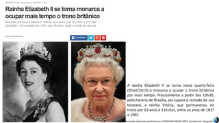 Apresentação elaborada pela Professora FERNANDA BRUM LOPES, disciplina de Geografia
A rainha Elizabeth II se torna nesta quarta-feira
(9/set/2015) o monarca a ocupar o trono britânico
por mais tempo. Precisamente a partir das 13h30,
pelo horário de Brasília, ela supera o reinado de sua
tataravó, a rainha Vitória, que permaneceu no
trono por 63 anos e 216 dias, entre os anos de 1837
e 1901
 