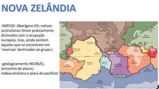 Apresentação elaborada pela Professora FERNANDA BRUM LOPES, disciplina de Geografia
-NATIVO: Aborígene (Os nativos
australianos foram praticamente
dizimados com a ocupação
europeia, mas, ainda existem
àqueles que se encontram em
‘reservas’ destinados ao grupo.)
-geologicamente INSTÁVEL.
(encontro de placas:
indoaustraliana e placa do pacífico)
 