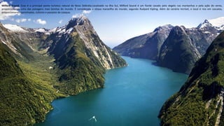 Apresentação elaborada pela Professora FERNANDA BRUM LOPES, disciplina de Geografia
Milford Sound- Esse é o principal ponto turístico natural da Nova Zelândia.Localizado na Ilha Sul, Milford Sound é um fiorde cavado pelo degelo nas montanhas e pela ação do vento,
proporcionando uma das paisagens mais bonitas do mundo. É considerada a oitava maravilha do mundo, segundo Rudyard Kipling. Além do cenário incrível, o local é rico em cascatas,
proporcionando caminhadas, ciclismo e passeios de caiaque.
 