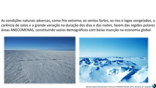 Apresentação elaborada pela Professora FERNANDA BRUM LOPES, disciplina de Geografia
As condições naturais adversas, como frio extremo, os ventos fortes, os rios e lagos congelados, a
carência de solos e a grande variação na duração dos dias e das noites, fazem das regiões polares
áreas ANECÚMENAS, constituindo vazios demográficos com baixa inserção na economia global.
 
