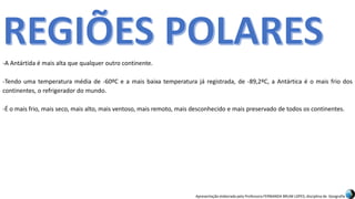 Apresentação elaborada pela Professora FERNANDA BRUM LOPES, disciplina de Geografia
-A Antártida é mais alta que qualquer outro continente.
-Tendo uma temperatura média de -60ºC e a mais baixa temperatura já registrada, de -89,2ºC, a Antártica é o mais frio dos
continentes, o refrigerador do mundo.
-É o mais frio, mais seco, mais alto, mais ventoso, mais remoto, mais desconhecido e mais preservado de todos os continentes.
 