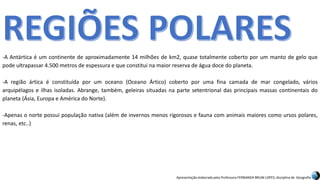Apresentação elaborada pela Professora FERNANDA BRUM LOPES, disciplina de Geografia
-A Antártica é um continente de aproximadamente 14 milhões de km2, quase totalmente coberto por um manto de gelo que
pode ultrapassar 4.500 metros de espessura e que constitui na maior reserva de água doce do planeta.
-A região ártica é constituída por um oceano (Oceano Ártico) coberto por uma fina camada de mar congelado, vários
arquipélagos e ilhas isoladas. Abrange, também, geleiras situadas na parte setentrional das principais massas continentais do
planeta (Ásia, Europa e América do Norte).
-Apenas o norte possui população nativa (além de invernos menos rigorosos e fauna com animais maiores como ursos polares,
renas, etc..)
 
