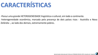 Apresentação elaborada pela Professora FERNANDA BRUM LOPES, disciplina de Geografia
-Possui uma grande HETEROGENEIDADE lingüística e cultural, em todo o continente.
-heterogeneidade econômica, marcada pela presença de dois países ricos - Austrália e Nova
Zelândia -, ao lado dos demais, extremamente pobres.
 