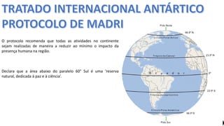 Apresentação elaborada pela Professora FERNANDA BRUM LOPES, disciplina de Geografia
O protocolo recomenda que todas as atividades no continente
sejam realizadas de maneira a reduzir ao mínimo o impacto da
presença humana na região.
Declara que a área abaixo do paralelo 60° Sul é uma ‘reserva
natural, dedicada à paz e à ciência’.
 