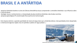 Apresentação elaborada pela Professora FERNANDA BRUM LOPES, disciplina de Geografia
-pesquisa Antártida brasileira na área de Ciências Atmosféricas busca compreender a atmosfera Antártida e sua influencia sobre
o clima do Brasil.
-Geologia: busca o conhecimento e a interpretação da placa tectônica Antártida e dos fundos marinhos.
-pesquisas glaciológicas caracterização físico-química do manto de gelo
Uma riqueza extrema: a grande quantidade de reserva de água doce que a Antártida oferece. (tal quantidade já tem despertado
o interesse de algumas nações ricas em petróleo e pobres em água potável...)
 