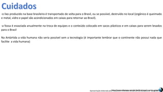 Apresentação elaborada pela Professora FERNANDA BRUM LOPES, disciplina de Geografiahttp://www.silversea.com/pt-br/destinos/cruzeiro-antartica/
-o lixo produzido na base brasileira é transportado de volta para o Brasil, ou se possível, destruído no local (orgânico é queimado
e metal, vidro e papel são acondicionados em caixas para retornar ao Brasil).
-a fossa é esvaziada anualmente na troca de equipes e o conteúdo colocado em sacos plásticos e em caixas para serem levados
para o Brasil
Na Antártida a vida humana não seria possível sem a tecnologia (é importante lembrar que o continente não possui nada que
facilite a vida humana)
 
