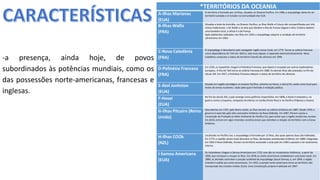 Apresentação elaborada pela Professora FERNANDA BRUM LOPES, disciplina de Geografia
*TERRITÓRIOS DA OCEANIA
A-Ilhas Marianas
(EUA)
O território é formado por 14 ilhas, situadas no Oceano Pacífico. Em 1986, o arquipélago deixa de ser
território tutelado e é incluído na Comunidade dos EUA.
B-Ilhas Wallis
(FRA)
Situadas a leste da Austrália, no Oceano Pacífico, as Ilhas Wallis e Futuna são compartilhadas por três
reinos tradicionais: o de Wallis e os dois que dividem a Ilha de Futuna (Sigave e Alo). Embora adotem
uma bandeira local, a oficial é a da França.
Após plebiscitos realizados nas ilhas em 1959, o arquipélago adquire a condição de território
ultramarino em 1961.
C-Nova Caledônia
(FRA)
O arquipélago é descoberto pelo navegador inglês James Cook, em 1774. Torna-se colônia francesa
como dependência do Taiti em 1853 e, sete anos depois, é separada administrativamente. Nova
Caledônia conquista o status de território francês de ultramar em 1946
D-Polinésia Francesa
(FRA)
Em 1595, os espanhóis chegam à Polinésia Francesa, que depois é ocupada por outros exploradores
europeus. A ilha do Taiti torna-se colônia francesa em 1880. As demais ilhas são anexadas no fim do
século XIX. Em 1957, a Polinésia Francesa adquire o status de território de ultramar.
E-Atol Jonhston
(EUA)
Situado em região estratégica no oceano Pacífico, próximo ao Havaí, o atol já foi usado como local para
testes de armas nucleares, razão pela qual é fechado à visitação pública.
F-Havaí
(EUA)
No fim do século XIX, o país emerge como potência imperialista: em 1898, o Havaí é anexado e, na
guerra contra a Espanha, conquista territórios no Caribe (Porto Rico) e no Pacífico (Filipinas e Guam).
G-Ilhas Pitcairn (Reino
Unido)
Descobertas em 1767, pelo Reino Unido, as ilhas tornam-se colônia britânica em 1887. Desde 1970, o
governo é exercido pelo alto-comissário britânico da Nova Zelândia. Em 1987, Pitcairn assina a
Convenção de Proteção ao Meio Ambiente do Pacífico Sul, para evitar que a região receba lixo nuclear.
Em 2010, entram em vigor emendas constitucionais que estreitam a relação do território com a Coroa
britânica.
H-Ilhas COOk
(NZL)
Localizado no Pacífico Sul, o arquipélago é formado por 15 ilhas, das quais apenas duas são habitadas.
Em 1773, o capitão James Cook descobre as ilhas, declaradas protetorado britânico em 1888. Integradas
em 1901 à Nova Zelândia, tornam-se território associado a esse país em 1965 e passam a ter autonomia
interna.
I-Samoa Americana
(EUA)
Os holandeses chegam a Samoa Americana em 1722, mas são os missionários britânicos, a partir de
1830, que começam a ocupar as ilhas. Em 1878, os norte-americanos estabelecem uma base naval. Em
1889, os alemães controlam a porção ocidental do arquipélago (atual Samoa), e, em 1904, a região
oriental é cedida aos norte-americanos. Em 1922, a porção norte-americana torna-se território não
incorporado dos Estados Unidos (EUA). Uma Constituição própria é adotada em 1967
-a presença, ainda hoje, de povos
subordinados às potências mundiais, como os
das possessões norte-americanas, francesas e
inglesas.
 