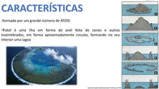 Apresentação elaborada pela Professora FERNANDA BRUM LOPES, disciplina de Geografia
-formado por um grande número de ATOIS
atol é uma ilha em forma de anel feita de corais e outros
invertebrados, em forma aproximadamente circular, formando no seu
interior uma lagoa
 