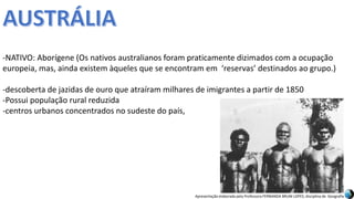 Apresentação elaborada pela Professora FERNANDA BRUM LOPES, disciplina de Geografia
-NATIVO: Aborígene (Os nativos australianos foram praticamente dizimados com a ocupação
europeia, mas, ainda existem àqueles que se encontram em ‘reservas’ destinados ao grupo.)
-descoberta de jazidas de ouro que atraíram milhares de imigrantes a partir de 1850
-Possui população rural reduzida
-centros urbanos concentrados no sudeste do país,
 