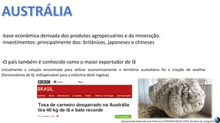Apresentação elaborada pela Professora FERNANDA BRUM LOPES, disciplina de Geografia
-base econômica derivada dos produtos agropecuários e da mineração.
-Investimentos: principalmente dos: britânicos, japoneses e chineses
-O país também é conhecido como o maior exportador de lã
inicialmente a solução encontrada para utilizar economicamente o território australiano foi a criação de ovelhas
(fornecedoras de lã, indispensável para a indústria têxtil inglesa)
 